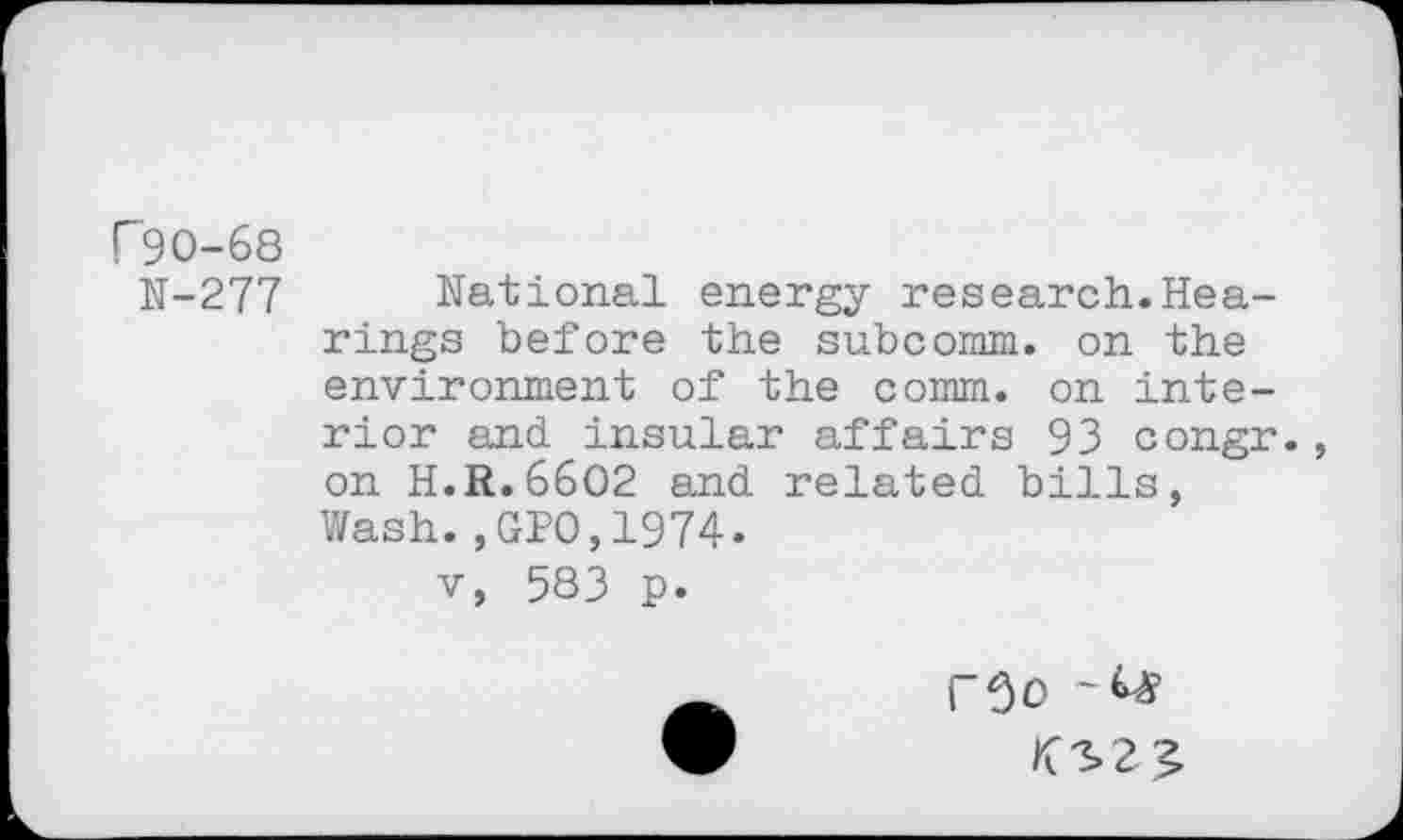 ﻿F90-68
N-277 National energy research.Hearings before the subcomm. on the environment of the comm, on interior and insular affairs 93 congr., on H.R.6602 and related bills, Wash.,GPO,1974.
v, 583 p.
